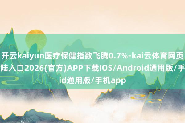 开云kaiyun医疗保健指数飞腾0.7%-kai云体育网页app登陆入口2026(官方)APP下载IOS/Android通用版/手机app