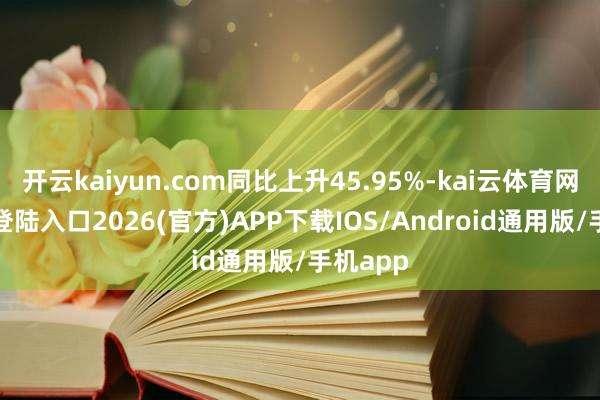 开云kaiyun.com同比上升45.95%-kai云体育网页app登陆入口2026(官方)APP下载IOS/Android通用版/手机app