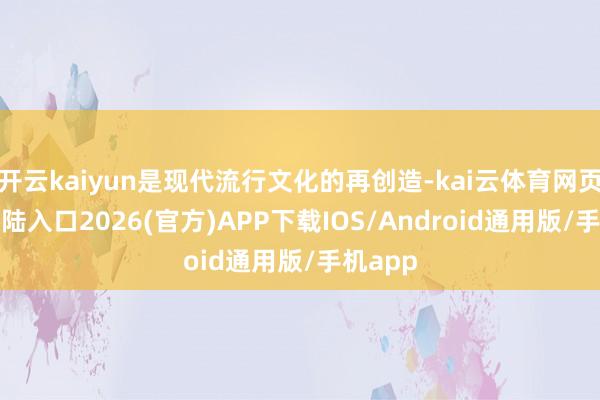 开云kaiyun是现代流行文化的再创造-kai云体育网页app登陆入口2026(官方)APP下载IOS/Android通用版/手机app