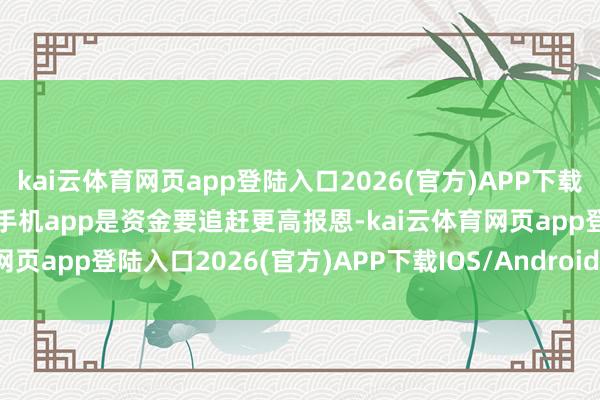 kai云体育网页app登陆入口2026(官方)APP下载IOS/Android通用版/手机app是资金要追赶更高报恩-kai云体育网页app登陆入口2026(官方)APP下载IOS/Android通用版/手机app