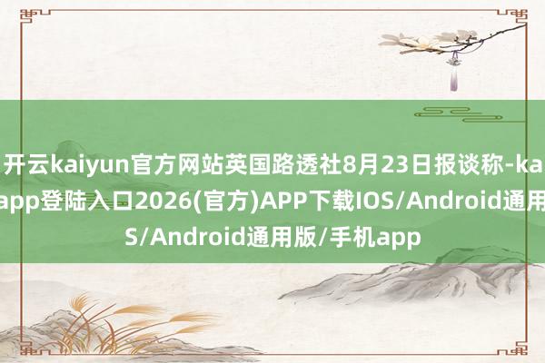 开云kaiyun官方网站英国路透社8月23日报谈称-kai云体育网页app登陆入口2026(官方)APP下载IOS/Android通用版/手机app