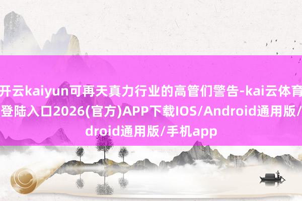 开云kaiyun可再天真力行业的高管们警告-kai云体育网页app登陆入口2026(官方)APP下载IOS/Android通用版/手机app