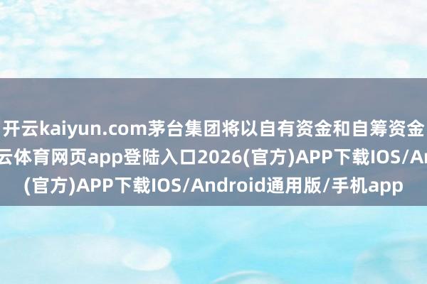 开云kaiyun.com茅台集团将以自有资金和自筹资金来完成这次增抓-kai云体育网页app登陆入口2026(官方)APP下载IOS/Android通用版/手机app
