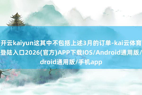 开云kaiyun这其中不包括上述3月的订单-kai云体育网页app登陆入口2026(官方)APP下载IOS/Android通用版/手机app