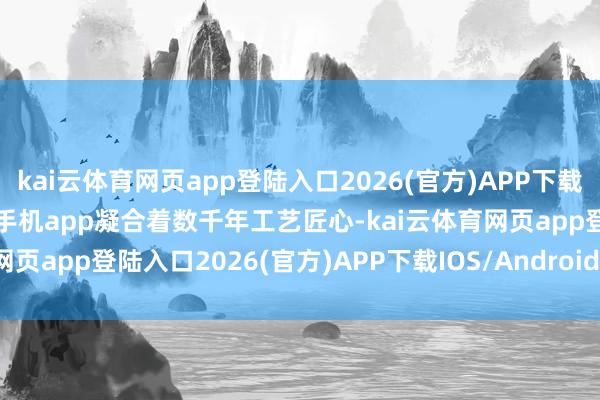 kai云体育网页app登陆入口2026(官方)APP下载IOS/Android通用版/手机app凝合着数千年工艺匠心-kai云体育网页app登陆入口2026(官方)APP下载IOS/Android通用版/手机app