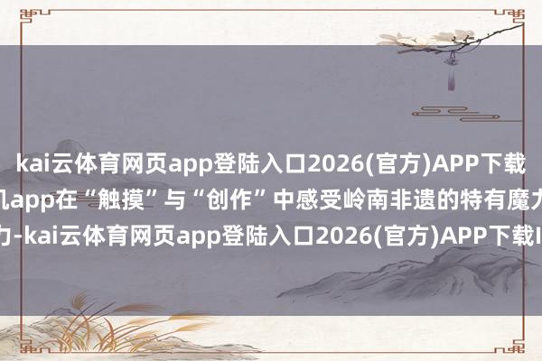 kai云体育网页app登陆入口2026(官方)APP下载IOS/Android通用版/手机app在“触摸”与“创作”中感受岭南非遗的特有魔力-kai云体育网页app登陆入口2026(官方)APP下载IOS/Android通用版/手机app