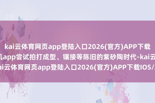 kai云体育网页app登陆入口2026(官方)APP下载IOS/Android通用版/手机app尝试拍打成型、镶接等陈旧的紫砂陶时代-kai云体育网页app登陆入口2026(官方)APP下载IOS/Android通用版/手机app