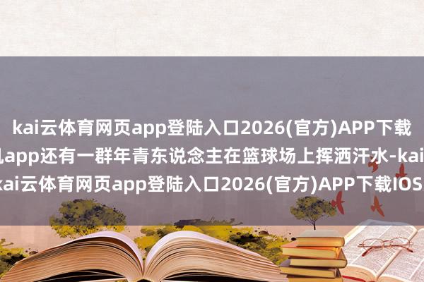 kai云体育网页app登陆入口2026(官方)APP下载IOS/Android通用版/手机app还有一群年青东说念主在篮球场上挥洒汗水-kai云体育网页app登陆入口2026(官方)APP下载IOS/Android通用版/手机app