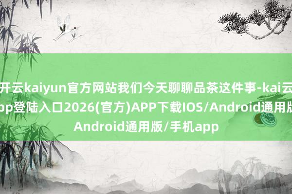 开云kaiyun官方网站我们今天聊聊品茶这件事-kai云体育网页app登陆入口2026(官方)APP下载IOS/Android通用版/手机app