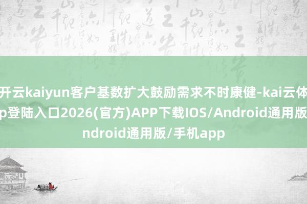开云kaiyun客户基数扩大鼓励需求不时康健-kai云体育网页app登陆入口2026(官方)APP下载IOS/Android通用版/手机app