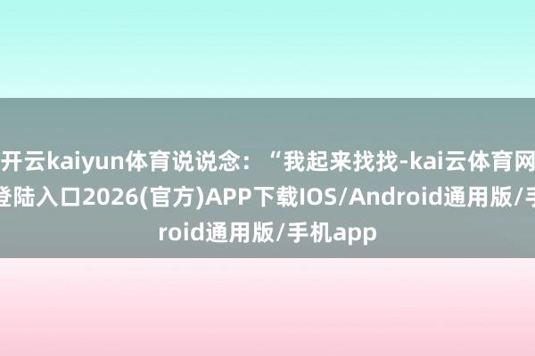 开云kaiyun体育说说念：“我起来找找-kai云体育网页app登陆入口2026(官方)APP下载IOS/Android通用版/手机app
