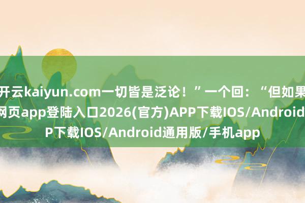 开云kaiyun.com一切皆是泛论！”一个回：“但如果糊弄-kai云体育网页app登陆入口2026(官方)APP下载IOS/Android通用版/手机app