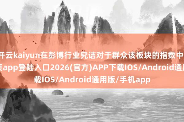 开云kaiyun在彭博行业究诘对于群众该板块的指数中-kai云体育网页app登陆入口2026(官方)APP下载IOS/Android通用版/手机app