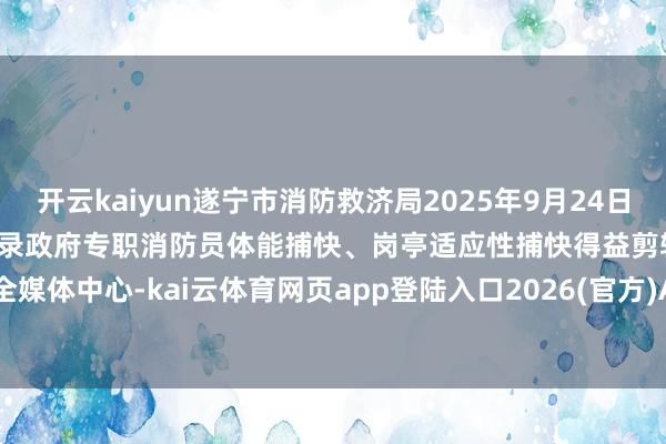 开云kaiyun遂宁市消防救济局2025年9月24日附件：2025年度下半年新招录政府专职消防员体能捕快、岗亭适应性捕快得益剪辑：遂宁消防全媒体中心-kai云体育网页app登陆入口2026(官方)APP下载IOS/Android通用版/手机app