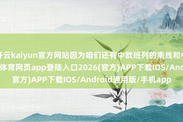 开云kaiyun官方网站因为咱们还有中欧班列的南线和中线！除此除外-kai云体育网页app登陆入口2026(官方)APP下载IOS/Android通用版/手机app