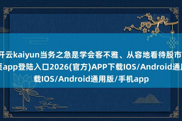 开云kaiyun当务之急是学会客不雅、从容地看待股市-kai云体育网页app登陆入口2026(官方)APP下载IOS/Android通用版/手机app