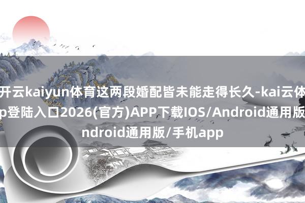 开云kaiyun体育这两段婚配皆未能走得长久-kai云体育网页app登陆入口2026(官方)APP下载IOS/Android通用版/手机app