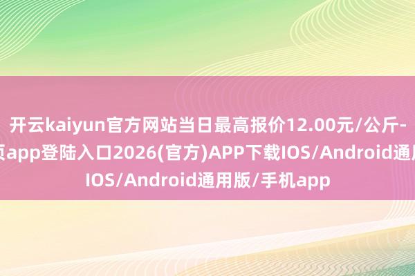 开云kaiyun官方网站当日最高报价12.00元/公斤-kai云体育网页app登陆入口2026(官方)APP下载IOS/Android通用版/手机app