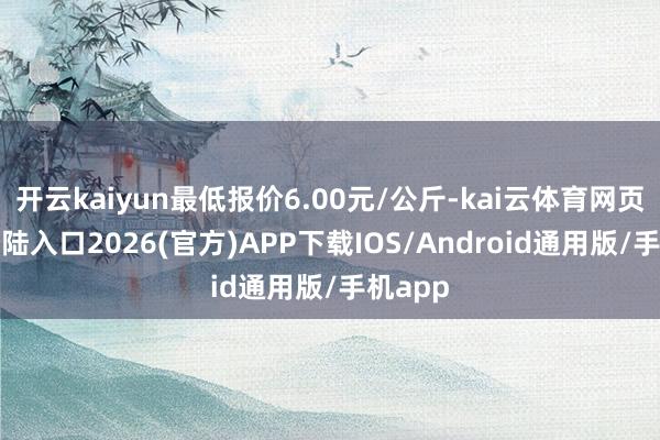 开云kaiyun最低报价6.00元/公斤-kai云体育网页app登陆入口2026(官方)APP下载IOS/Android通用版/手机app