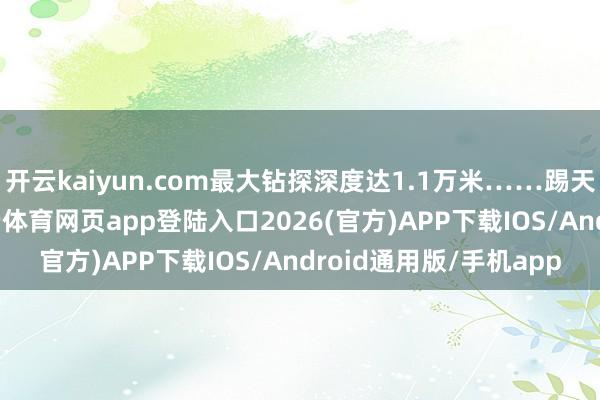 开云kaiyun.com最大钻探深度达1.1万米……踢天弄井、钻山探海-kai云体育网页app登陆入口2026(官方)APP下载IOS/Android通用版/手机app