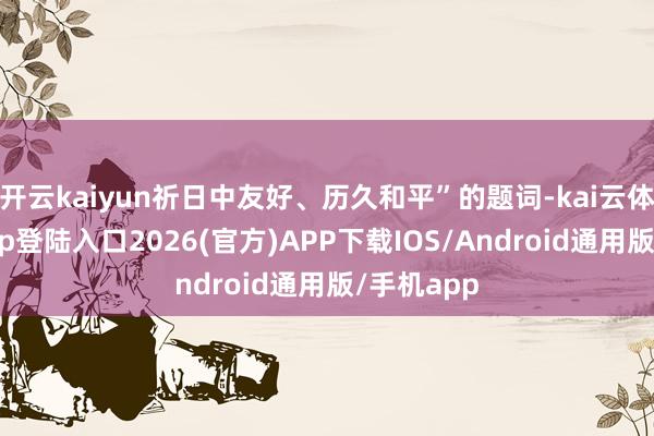 开云kaiyun祈日中友好、历久和平”的题词-kai云体育网页app登陆入口2026(官方)APP下载IOS/Android通用版/手机app