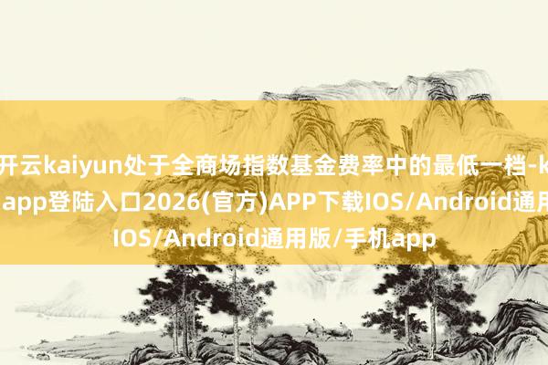 开云kaiyun处于全商场指数基金费率中的最低一档-kai云体育网页app登陆入口2026(官方)APP下载IOS/Android通用版/手机app