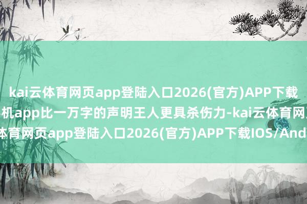 kai云体育网页app登陆入口2026(官方)APP下载IOS/Android通用版/手机app比一万字的声明王人更具杀伤力-kai云体育网页app登陆入口2026(官方)APP下载IOS/Android通用版/手机app