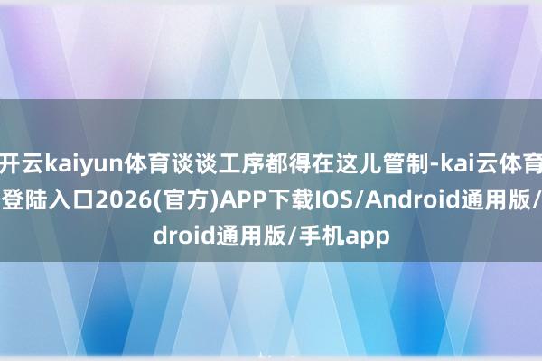 开云kaiyun体育谈谈工序都得在这儿管制-kai云体育网页app登陆入口2026(官方)APP下载IOS/Android通用版/手机app