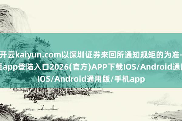 开云kaiyun.com以深圳证券来回所通知规矩的为准-kai云体育网页app登陆入口2026(官方)APP下载IOS/Android通用版/手机app