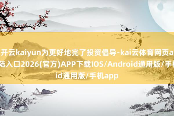 开云kaiyun为更好地完了投资倡导-kai云体育网页app登陆入口2026(官方)APP下载IOS/Android通用版/手机app