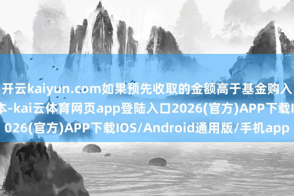 开云kaiyun.com如果预先收取的金额高于基金购入该部分证券的实验成本-kai云体育网页app登陆入口2026(官方)APP下载IOS/Android通用版/手机app