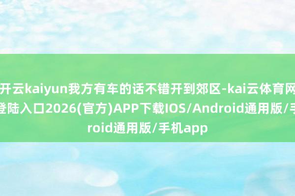 开云kaiyun我方有车的话不错开到郊区-kai云体育网页app登陆入口2026(官方)APP下载IOS/Android通用版/手机app
