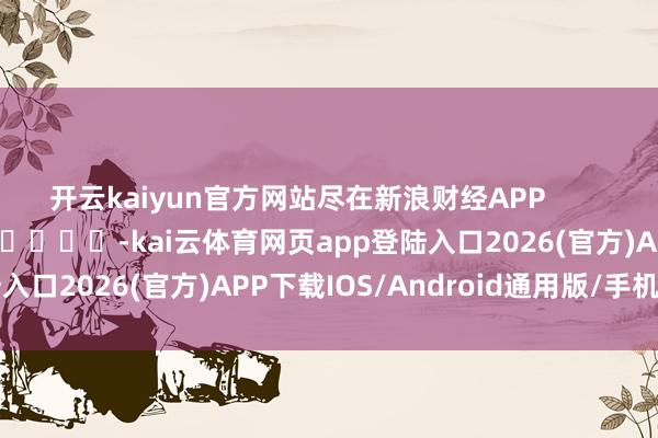 开云kaiyun官方网站尽在新浪财经APP            													-kai云体育网页app登陆入口2026(官方)APP下载IOS/Android通用版/手机app