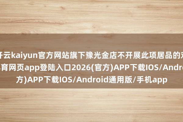 开云kaiyun官方网站旗下豫光金店不开展此项居品的对外零卖业务-kai云体育网页app登陆入口2026(官方)APP下载IOS/Android通用版/手机app