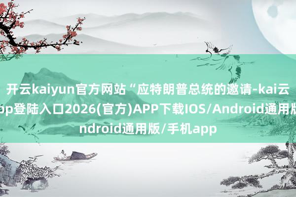 开云kaiyun官方网站　　“应特朗普总统的邀请-kai云体育网页app登陆入口2026(官方)APP下载IOS/Android通用版/手机app