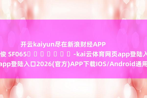 开云kaiyun尽在新浪财经APP            						牵累裁剪：张俊 SF065							-kai云体育网页app登陆入口2026(官方)APP下载IOS/Android通用版/手机app