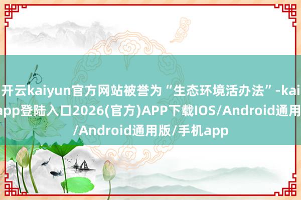 开云kaiyun官方网站被誉为“生态环境活办法”-kai云体育网页app登陆入口2026(官方)APP下载IOS/Android通用版/手机app