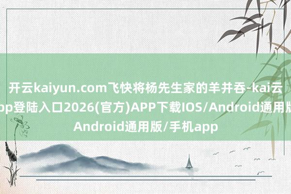开云kaiyun.com飞快将杨先生家的羊并吞-kai云体育网页app登陆入口2026(官方)APP下载IOS/Android通用版/手机app