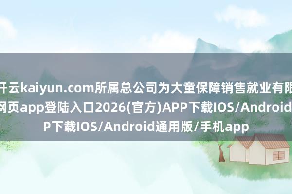 开云kaiyun.com所属总公司为大童保障销售就业有限公司-kai云体育网页app登陆入口2026(官方)APP下载IOS/Android通用版/手机app