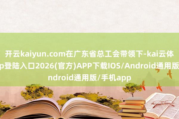 开云kaiyun.com在广东省总工会带领下-kai云体育网页app登陆入口2026(官方)APP下载IOS/Android通用版/手机app