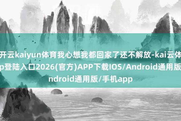 开云kaiyun体育我心想我都回家了还不解放-kai云体育网页app登陆入口2026(官方)APP下载IOS/Android通用版/手机app