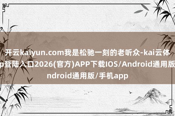 开云kaiyun.com我是松驰一刻的老听众-kai云体育网页app登陆入口2026(官方)APP下载IOS/Android通用版/手机app