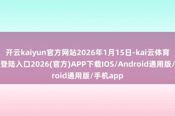 开云kaiyun官方网站2026年1月15日-kai云体育网页app登陆入口2026(官方)APP下载IOS/Android通用版/手机app