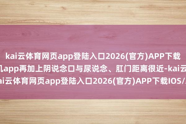 kai云体育网页app登陆入口2026(官方)APP下载IOS/Android通用版/手机app再加上阴说念口与尿说念、肛门距离很近-kai云体育网页app登陆入口2026(官方)APP下载IOS/Android通用版/手机app