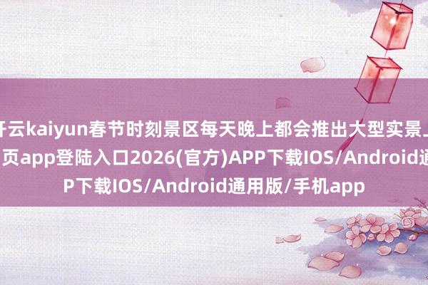 开云kaiyun春节时刻景区每天晚上都会推出大型实景上演-kai云体育网页app登陆入口2026(官方)APP下载IOS/Android通用版/手机app