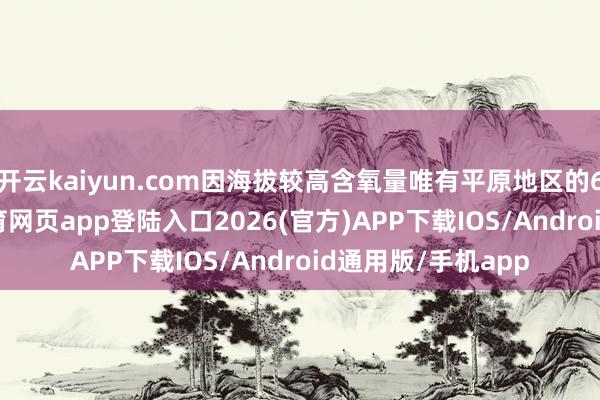 开云kaiyun.com因海拔较高含氧量唯有平原地区的60%傍边-kai云体育网页app登陆入口2026(官方)APP下载IOS/Android通用版/手机app
