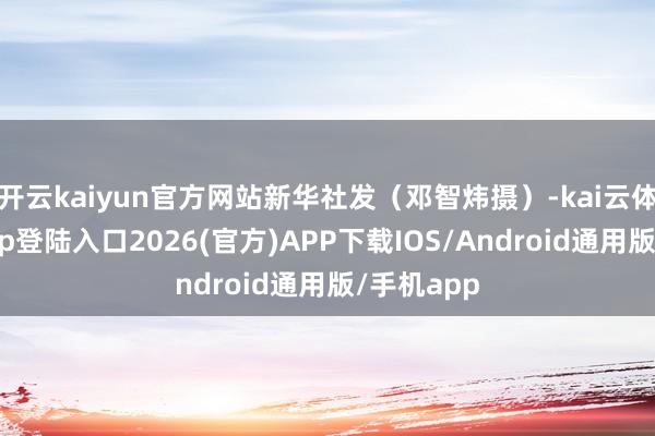开云kaiyun官方网站新华社发（邓智炜摄）-kai云体育网页app登陆入口2026(官方)APP下载IOS/Android通用版/手机app